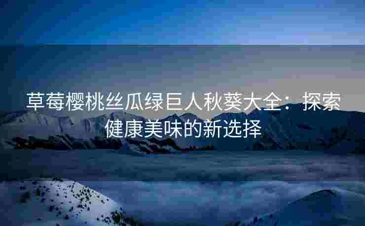 草莓樱桃丝瓜绿巨人秋葵大全：探索健康美味的新选择