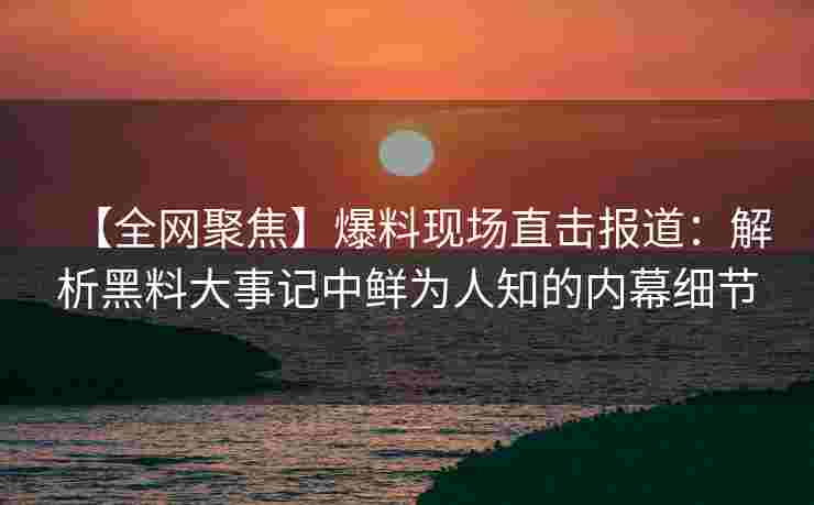 【全网聚焦】爆料现场直击报道：解析黑料大事记中鲜为人知的内幕细节