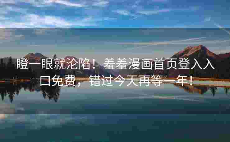 瞪一眼就沦陷！羞羞漫画首页登入入口免费，错过今天再等一年！