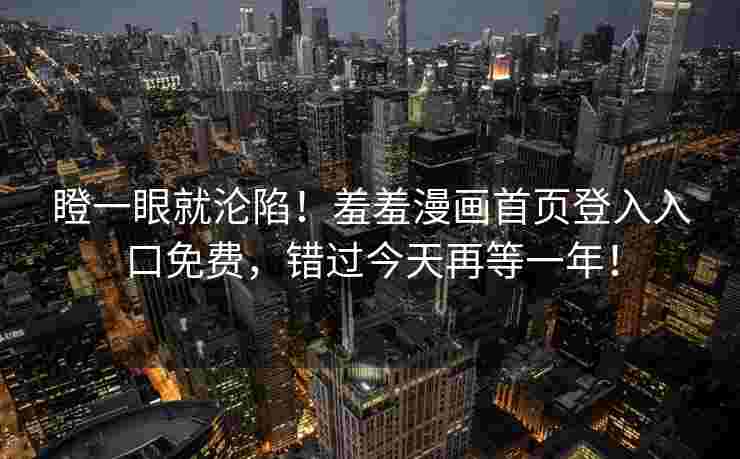 瞪一眼就沦陷！羞羞漫画首页登入入口免费，错过今天再等一年！