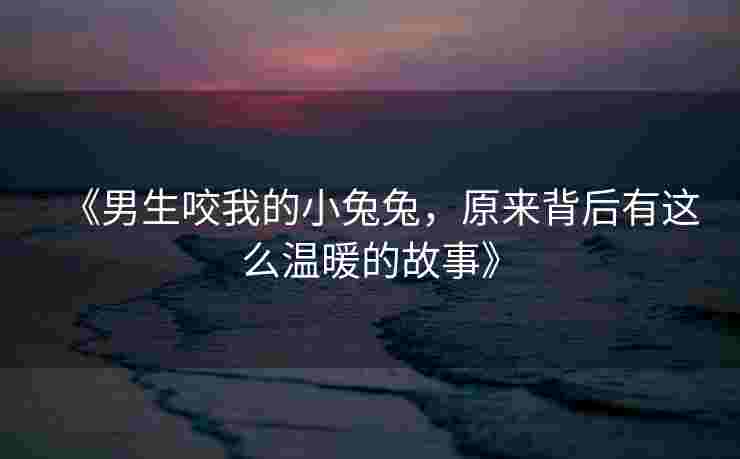 《男生咬我的小兔兔，原来背后有这么温暖的故事》