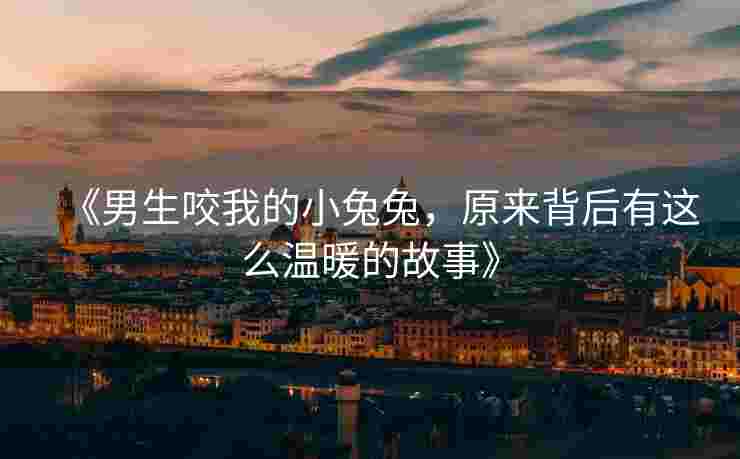 《男生咬我的小兔兔，原来背后有这么温暖的故事》