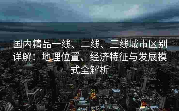 国内精品一线、二线、三线城市区别详解：地理位置、经济特征与发展模式全解析