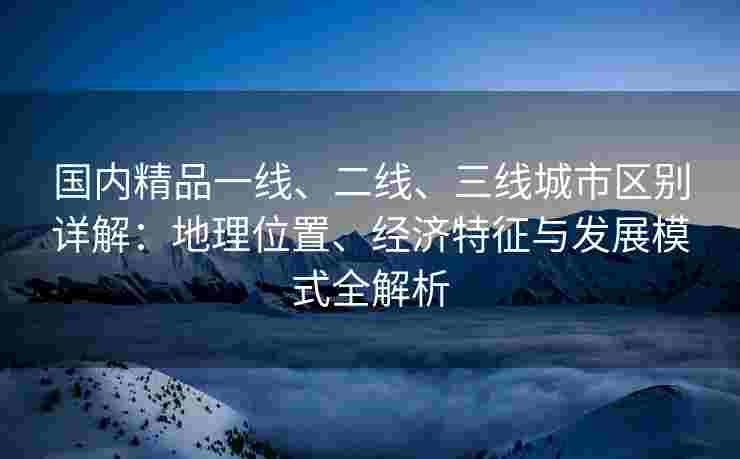国内精品一线、二线、三线城市区别详解：地理位置、经济特征与发展模式全解析