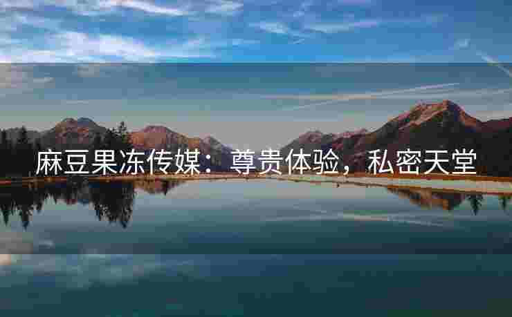 麻豆果冻传媒：尊贵体验，私密天堂