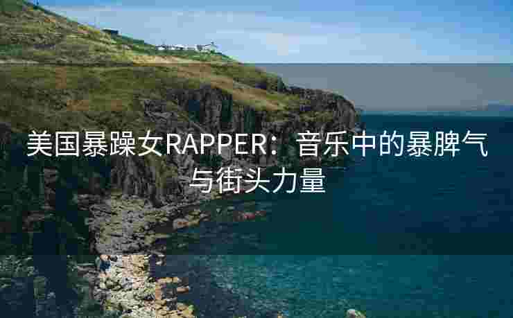 美国暴躁女RAPPER：音乐中的暴脾气与街头力量